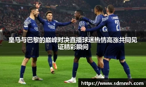 皇马与巴黎的巅峰对决直播球迷热情高涨共同见证精彩瞬间