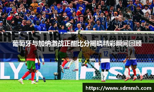 葡萄牙与加纳激战正酣比分揭晓精彩瞬间回顾