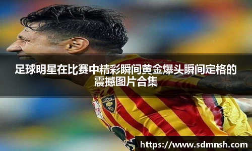 足球明星在比赛中精彩瞬间黄金爆头瞬间定格的震撼图片合集